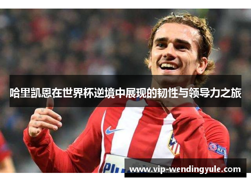 哈里凯恩在世界杯逆境中展现的韧性与领导力之旅