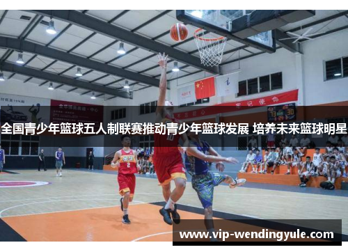 全国青少年篮球五人制联赛推动青少年篮球发展 培养未来篮球明星 全国青少年篮球五人制联赛推动青少年篮球发展 培养未来篮球明星