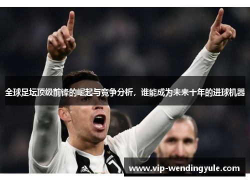 全球足坛顶级前锋的崛起与竞争分析,谁能成为未来十年的进球机器 全球足坛顶级前锋的崛起与竞争分析,谁能成为未来十年的进球机器