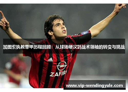 加图索执教意甲历程回顾:从球场硬汉到战术领袖的转变与挑战 加图索执教意甲历程回顾:从球场硬汉到战术领袖的转变与挑战