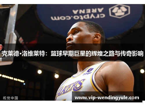 克莱德·洛维莱特：篮球早期巨星的辉煌之路与传奇影响