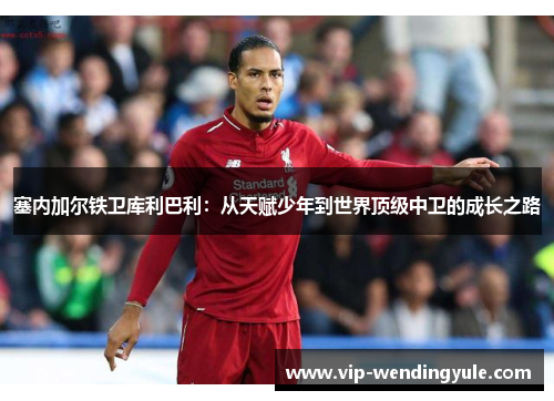 塞内加尔铁卫库利巴利:从天赋少年到世界顶级中卫的成长之路 塞内加尔铁卫库利巴利:从天赋少年到世界顶级中卫的成长之路