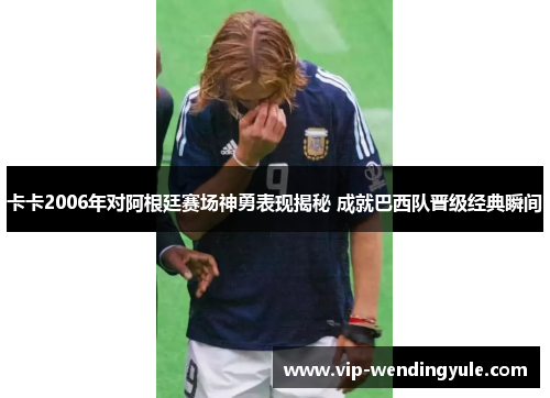 卡卡2006年对阿根廷赛场神勇表现揭秘 成就巴西队晋级经典瞬间