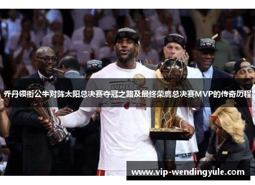 乔丹领衔公牛对阵太阳总决赛夺冠之路及最终荣膺总决赛MVP的传奇历程 乔丹领衔公牛对阵太阳总决赛夺冠之路及最终荣膺总决赛MVP的传奇历程