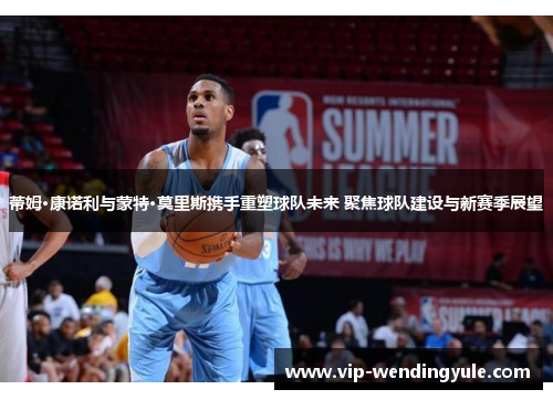 蒂姆·康诺利与蒙特·莫里斯携手重塑球队未来 聚焦球队建设与新赛季展望 蒂姆·康诺利与蒙特·莫里斯携手重塑球队未来 聚焦球队建设与新赛季展望