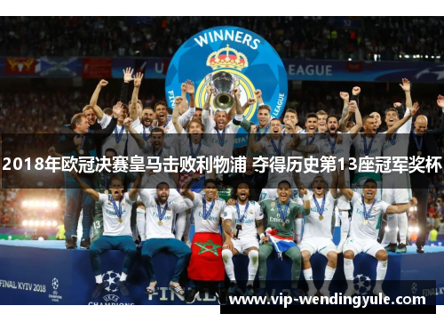 2018年欧冠决赛皇马击败利物浦 夺得历史第13座冠军奖杯 2018年欧冠决赛皇马击败利物浦 夺得历史第13座冠军奖杯