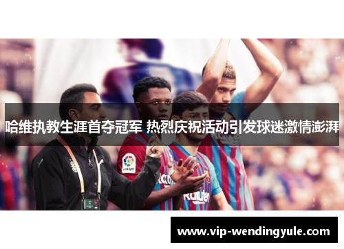 哈维执教生涯首夺冠军 热烈庆祝活动引发球迷激情澎湃 哈维执教生涯首夺冠军 热烈庆祝活动引发球迷激情澎湃