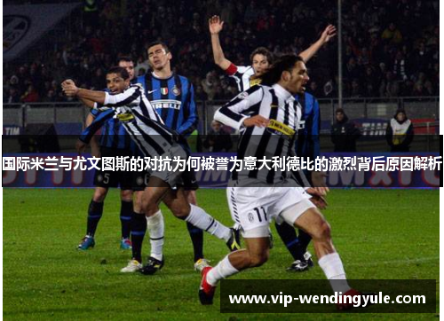 国际米兰与尤文图斯的对抗为何被誉为意大利德比的激烈背后原因解析 国际米兰与尤文图斯的对抗为何被誉为意大利德比的激烈背后原因解析