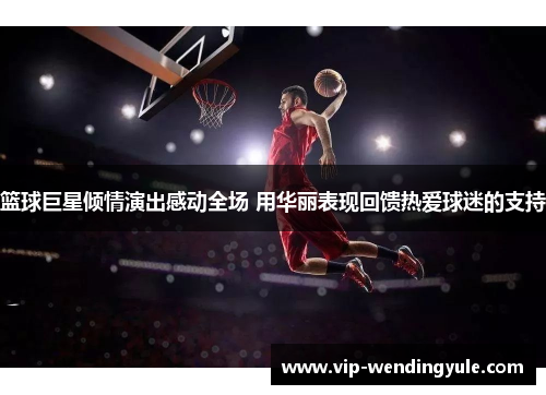 篮球巨星倾情演出感动全场 用华丽表现回馈热爱球迷的支持