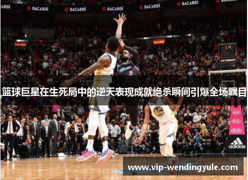 篮球巨星在生死局中的逆天表现成就绝杀瞬间引爆全场瞩目