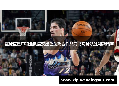篮球巨星带领全队展现出色助攻合作共同书写球队胜利新篇章