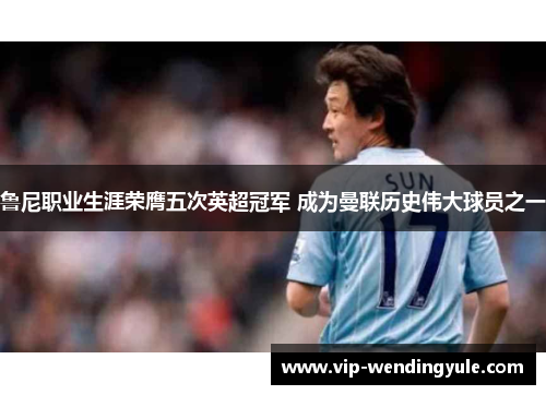 鲁尼职业生涯荣膺五次英超冠军 成为曼联历史伟大球员之一