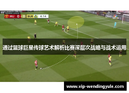 通过篮球巨星传球艺术解析比赛深层次战略与战术运用