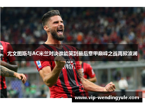 尤文图斯与AC米兰对决谁能笑到最后意甲巅峰之战再掀波澜 尤文图斯与AC米兰对决谁能笑到最后意甲巅峰之战再掀波澜