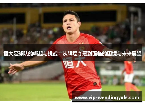 恒大足球队的崛起与挑战:从辉煌夺冠到面临的困境与未来展望 恒大足球队的崛起与挑战:从辉煌夺冠到面临的困境与未来展望