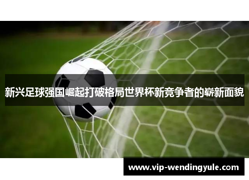 新兴足球强国崛起打破格局世界杯新竞争者的崭新面貌 新兴足球强国崛起打破格局世界杯新竞争者的崭新面貌