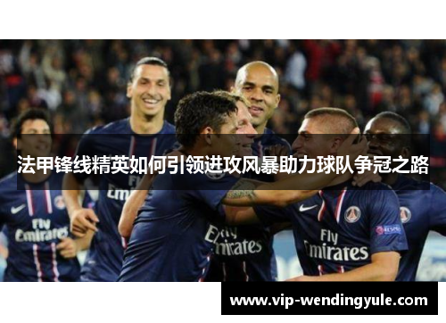 法甲锋线精英如何引领进攻风暴助力球队争冠之路 法甲锋线精英如何引领进攻风暴助力球队争冠之路