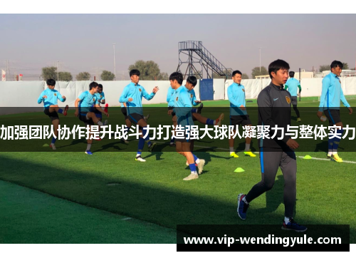 加强团队协作提升战斗力打造强大球队凝聚力与整体实力