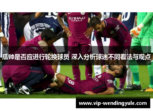 瓜帅是否应进行轮换球员 深入分析球迷不同看法与观点