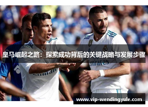 皇马崛起之路:探索成功背后的关键战略与发展步骤 皇马崛起之路:探索成功背后的关键战略与发展步骤