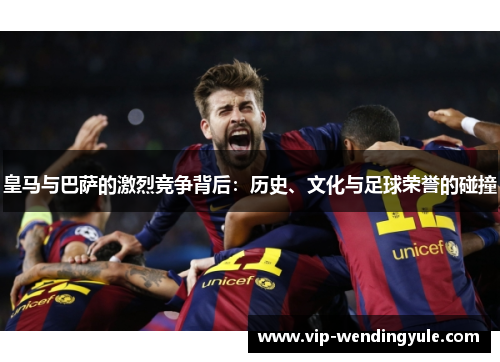 皇马与巴萨的激烈竞争背后:历史、文化与足球荣誉的碰撞 皇马与巴萨的激烈竞争背后:历史、文化与足球荣誉的碰撞
