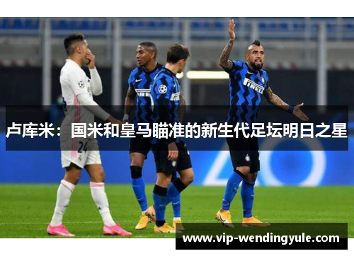 卢库米：国米和皇马瞄准的新生代足坛明日之星