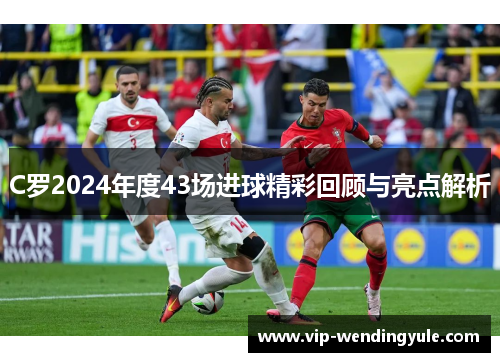 C罗2024年度43场进球精彩回顾与亮点解析 C罗2024年度43场进球精彩回顾与亮点解析