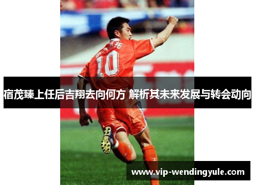 宿茂臻上任后吉翔去向何方 解析其未来发展与转会动向