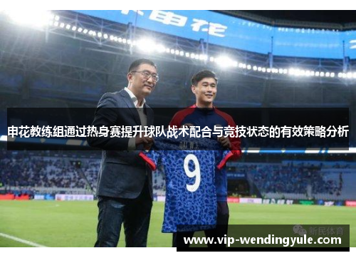 申花教练组通过热身赛提升球队战术配合与竞技状态的有效策略分析 申花教练组通过热身赛提升球队战术配合与竞技状态的有效策略分析