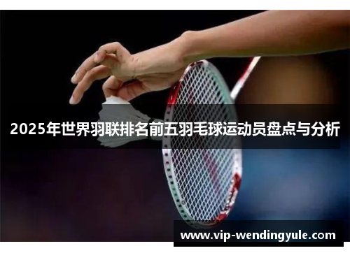 2025年世界羽联排名前五羽毛球运动员盘点与分析 2025年世界羽联排名前五羽毛球运动员盘点与分析