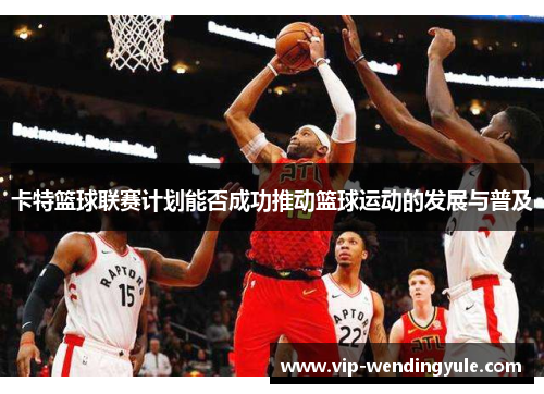 卡特篮球联赛计划能否成功推动篮球运动的发展与普及 卡特篮球联赛计划能否成功推动篮球运动的发展与普及
