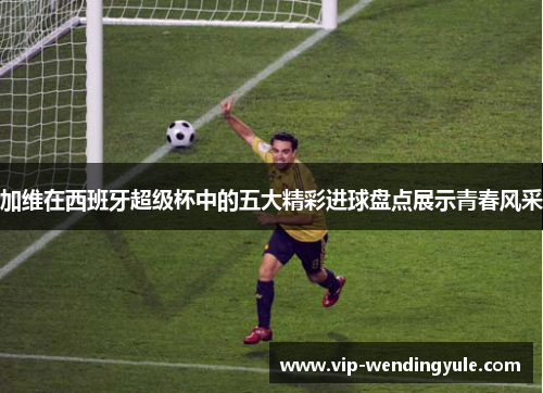 加维在西班牙超级杯中的五大精彩进球盘点展示青春风采 加维在西班牙超级杯中的五大精彩进球盘点展示青春风采
