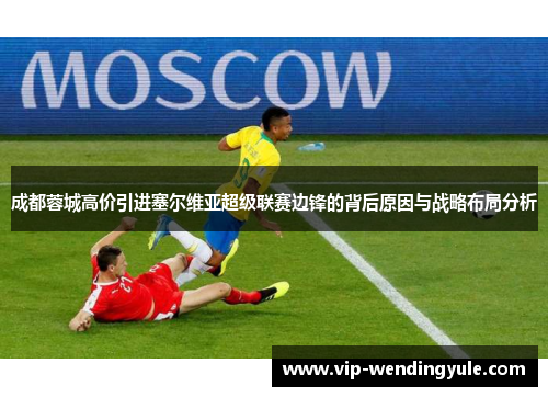 成都蓉城高价引进塞尔维亚超级联赛边锋的背后原因与战略布局分析