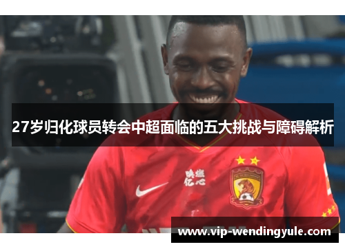 27岁归化球员转会中超面临的五大挑战与障碍解析