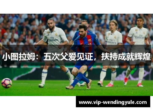 小图拉姆:五次父爱见证,扶持成就辉煌 小图拉姆:五次父爱见证,扶持成就辉煌