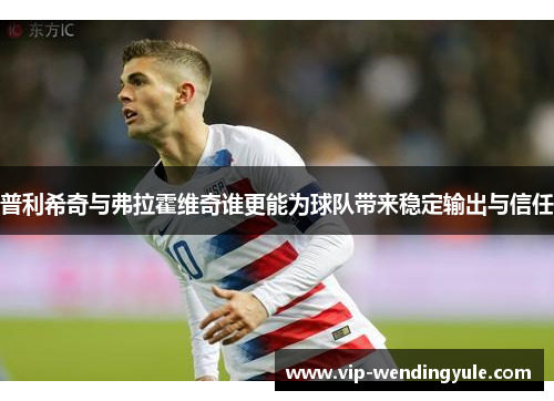 普利希奇与弗拉霍维奇谁更能为球队带来稳定输出与信任