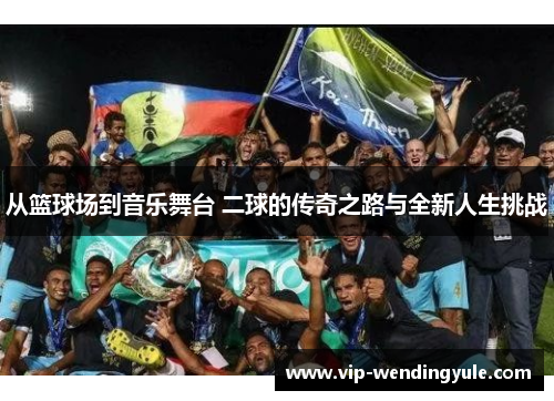 从篮球场到音乐舞台 二球的传奇之路与全新人生挑战 从篮球场到音乐舞台 二球的传奇之路与全新人生挑战