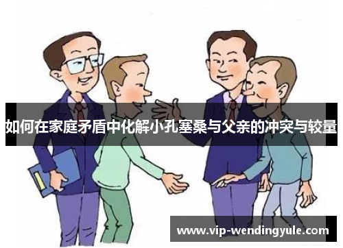 如何在家庭矛盾中化解小孔塞桑与父亲的冲突与较量