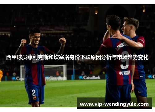 西甲球员菲利克斯和坎塞洛身价下跌原因分析与市场趋势变化