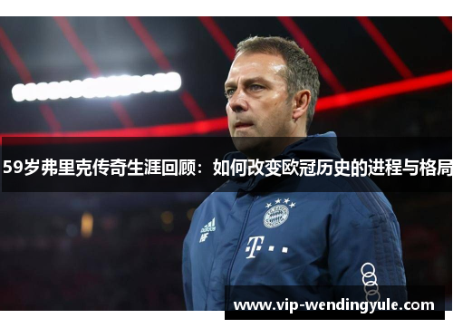 59岁弗里克传奇生涯回顾：如何改变欧冠历史的进程与格局