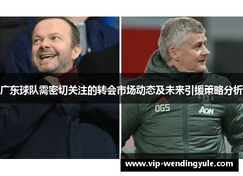 广东球队需密切关注的转会市场动态及未来引援策略分析