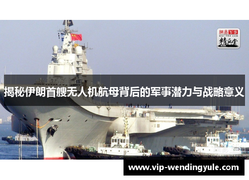 揭秘伊朗首艘无人机航母背后的军事潜力与战略意义