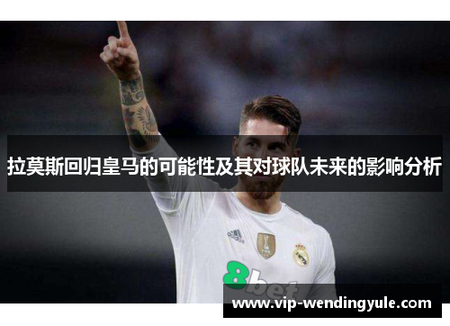 拉莫斯回归皇马的可能性及其对球队未来的影响分析