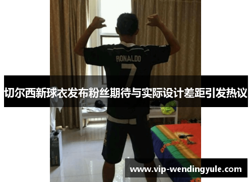 切尔西新球衣发布粉丝期待与实际设计差距引发热议 切尔西新球衣发布粉丝期待与实际设计差距引发热议