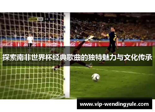 探索南非世界杯经典歌曲的独特魅力与文化传承 探索南非世界杯经典歌曲的独特魅力与文化传承