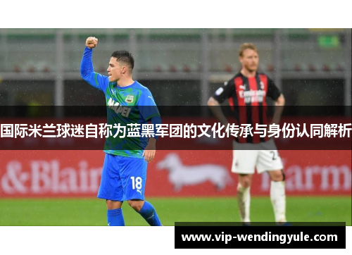国际米兰球迷自称为蓝黑军团的文化传承与身份认同解析