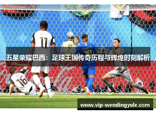 五星荣耀巴西：足球王国传奇历程与辉煌时刻解析