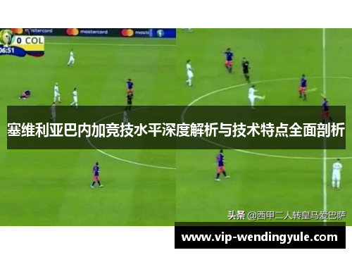 塞维利亚巴内加竞技水平深度解析与技术特点全面剖析